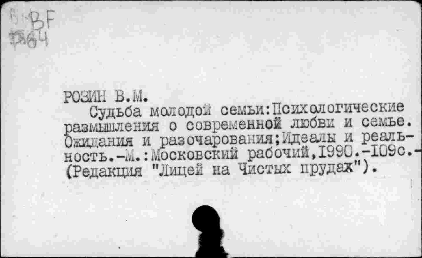 ﻿РОЗИН в.м.
Судьба молодой семьи:Психологические размышления о современной любви и семье О’жания и раз очарования ;;адеалы и реаль ность.-м.:Московский рабочий,1990.-109с (Редакция "Лицей на Чистых прудах ).